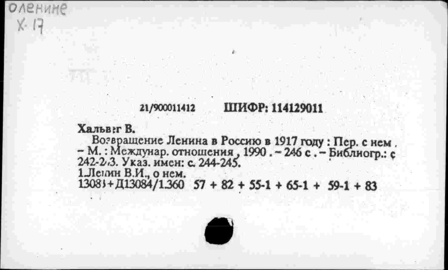 ﻿оленинб
У- Я
21/900011412 ШИФР: 114129011
Хальвгг В.
Возвращение Ленина в Россию в 1917 году : Пух с нем , - М.: Междунар. отношения . 1990. - 246 с. - Библиогр.: с 242-2*3. Указ, имен: с. 244-245.
1Лс1/ин В.И., о нем.
13081+Д13084/1360 57 + 82 + 55-1 + 65-1 + 59-1 + 83